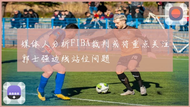 媒体人分析FIBA裁判或将重点关注郭士强边线站位问题
