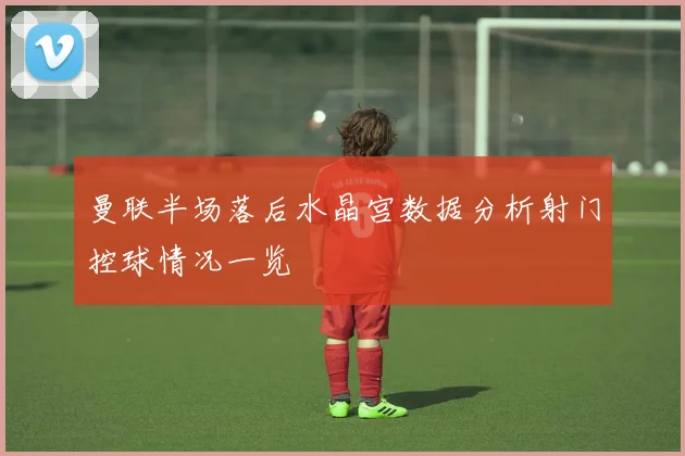 曼联半场落后水晶宫数据分析射门控球情况一览