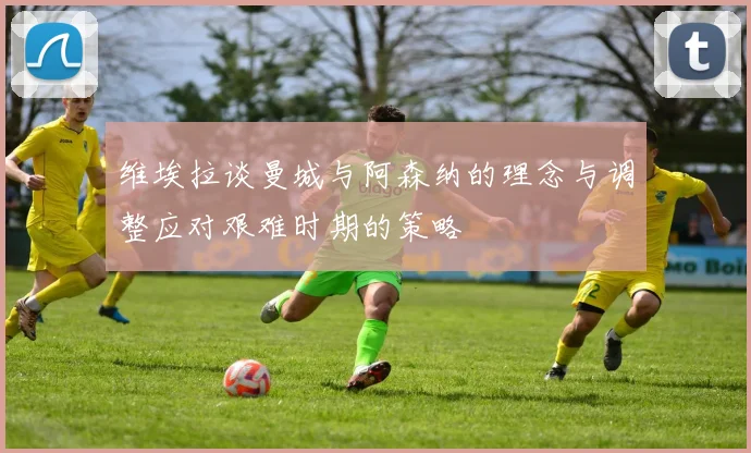 维埃拉谈曼城与阿森纳的理念与调整应对艰难时期的策略