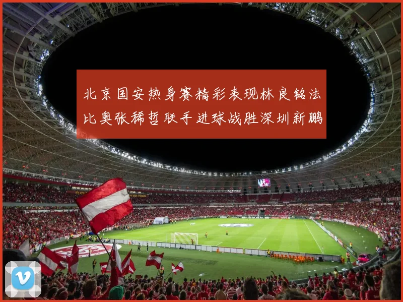 北京国安热身赛精彩表现林良铭法比奥张稀哲联手进球战胜深圳新鹏城