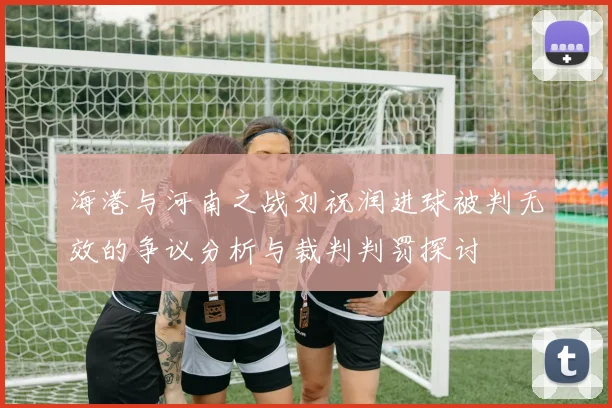 海港与河南之战刘祝润进球被判无效的争议分析与裁判判罚探讨