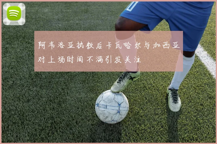 阿韦洛亚执教后卡瓦哈尔与加西亚对上场时间不满引发关注