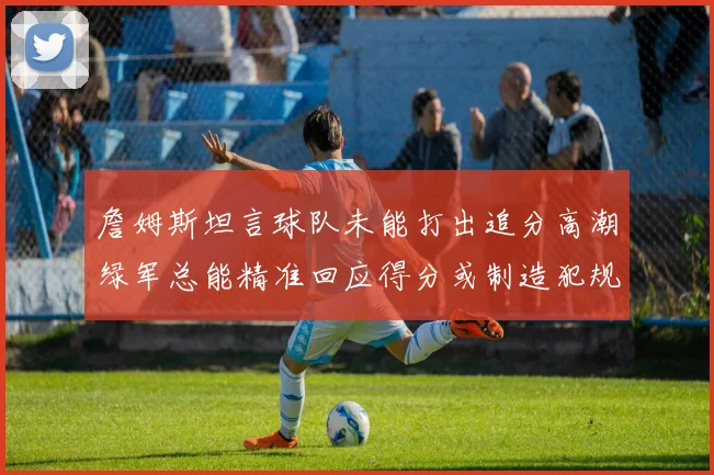 詹姆斯坦言球队未能打出追分高潮绿军总能精准回应得分或制造犯规