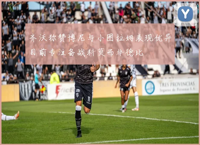 齐沃称赞博尼与小图拉姆表现优异目前专注备战科莫而非德比
