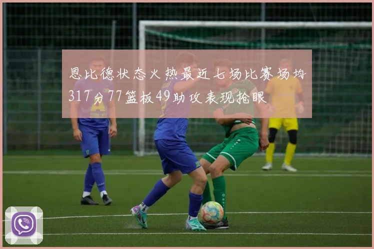 恩比德状态火热最近七场比赛场均317分77篮板49助攻表现抢眼
